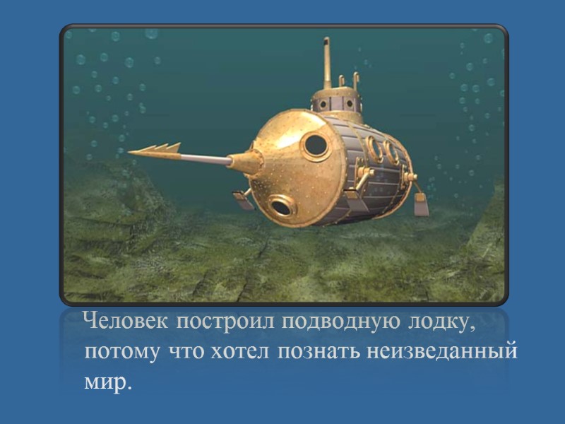 Человек построил подводную лодку, потому что хотел познать неизведанный мир.